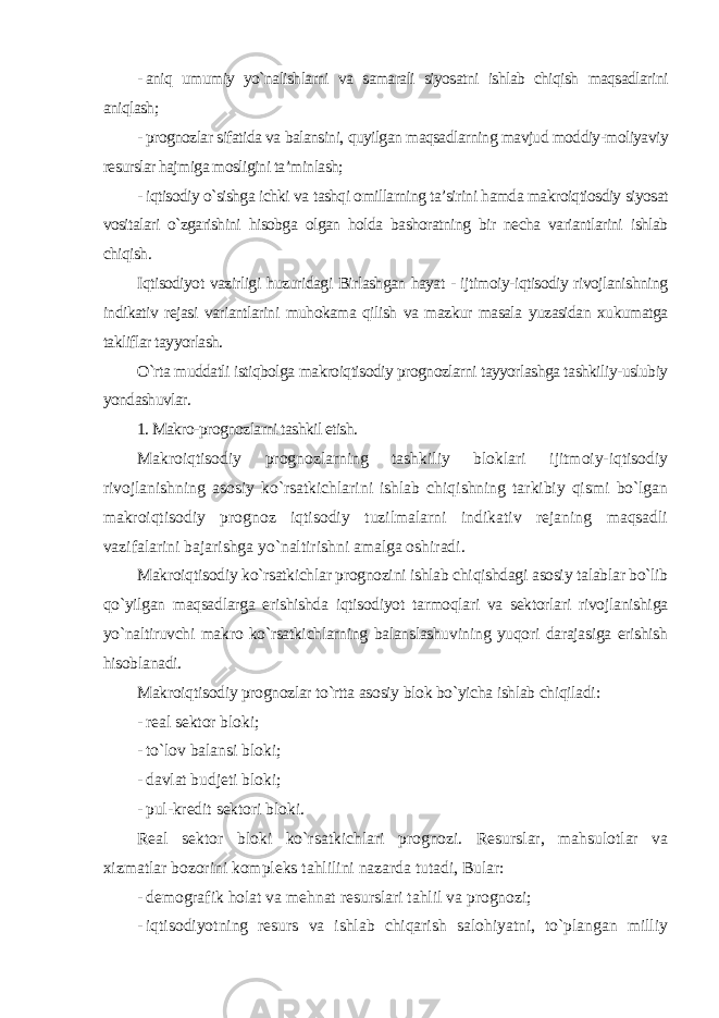 - aniq umumiy yo`nalishlarni va samarali siyosatni ishlab chiqish maqsadlarini aniqlash; - prognozlar sifatida va balansini, quyilgan maqsadlarning mavjud moddiy-moliyaviy resurslar hajmiga mosligini ta’minlash; - iqtisodiy o`sishga ichki va tashqi omillarning ta’sirini hamda makroiqtiosdiy siyosat vositalari o`zgarishini hisobga olgan holda bashoratning bir necha variantlarini ishlab chiqish . Iqtisodiyot vazirligi huzuridagi Birlashgan hayat - ijtimoiy-iqtisodiy rivojlanishning indikativ rejasi variantlarini muhokama qilish va mazkur masala yuzasidan xukumatga takliflar tayyorlash. O`rta muddatli istiqbolga makroiqtisodiy prognozlarni tayyorlashga tashkiliy-uslubiy yondashuvlar . 1. Makro-prognozlarni tashkil etish. Makroiqtisodiy prognozlarning tashkiliy bloklari ijitmoiy-iqtisodiy rivojlanishning asosiy ko`rsatkichlarini ishlab chiqishning tarkibiy qismi bo`lgan makroiqtisodiy prognoz iqtisodiy tuzilmalarni indikativ rejaning maqsadli vazifalarini bajarishga yo`naltirishni amalga oshiradi. Makroiqtisodiy ko`rsatkichlar prognozini ishlab chiqishdagi asosiy talablar bo`lib qo`yilgan maqsadlarga erishishda iqtisodiyot tarmoqlari va sektorlari rivojlanishiga yo`naltiruvchi makro ko`rsatkichlarning balanslashuvining yuqori darajasiga erishish hisoblanadi. Makroiqtisodiy prognozlar to`rtta asosiy blok bo`yicha ishlab chiqiladi : - real sektor bloki; - to`lov balansi bloki; - davlat budjeti bloki; - pul-kredit sektori bloki. Real sektor bloki ko`rsatkichlari prognozi. Resurslar, mahsulotlar va xizmatlar bozorini kompleks tahlilini nazarda tutadi, Bular: - demografik holat va mehnat resurslari tahlil va prognozi; - iqtisodiyotning resurs va ishlab chiqarish salohiyatni, to`plangan milliy 