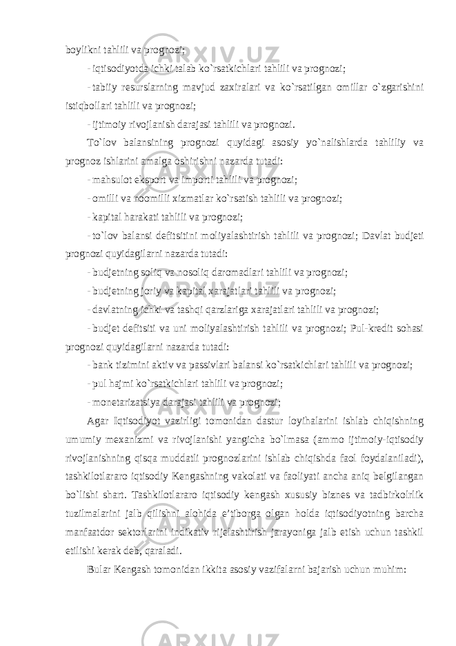 boylikni tahlili va prognozi; - iqtisodiyotda ichki talab ko`rsatkichlari tahlili va prognozi; - tabiiy resurslarning mavjud zaxiralari va ko`rsatilgan omillar o`zgarishini istiqbollari tahlili va prognozi; - ijtimoiy rivojlanish darajasi tahlili va prognozi . To`lov balansining prognozi quyidagi asosiy yo`nalishlarda tahliliy va prognoz ishlarini amalga oshirishni nazarda tutadi: - mahsulot eksport va importi tahlili va prognozi; - omilli va noomilli xizmatlar ko`rsatish tahlili va prognozi; - kapital harakati tahlili va prognozi; - to`lov balansi defitsitini moliyalashtirish tahlili va prognozi ; Davlat budjeti prognozi quyidagilarni nazarda tutadi: - budjetning soliq va nosoliq daromadlari tahlili va prognozi; - budjetning joriy va kapital xarajatlari tahlili va prognozi; - davlatning ichki va tashqi qarzlariga xarajatlari tahlili va prognozi; - budjet defitsiti va uni moliyalashtirish tahlili va prognozi; Pul-kredit sohasi prognozi quyidagilarni nazarda tutadi: - bank tizimini aktiv va passivlari balansi ko`rsatkichlari tahlili va prognozi; - pul hajmi ko`rsatkichlari tahlili va prognozi; - monetarizatsiya darajasi tahlili va prognozi; Agar Iqtisodiyot vazirligi tomonidan dastur loyihalarini ishlab chiqishning umumiy mexanizmi va rivojlanishi yangicha bo`lmasa (ammo ijtimoiy-iqtisodiy rivojlanishning qisqa muddatli prognozlarini ishlab chiqishda faol foydalaniladi), tashkilotlararo iqtisodiy Kengashning vakolati va faoliyati ancha aniq belgilangan bo`lishi shart. Tashkilotlararo iqtisodiy kengash xususiy biznes va tadbirkolrlik tuzilmalarini jalb qilishni alohida e’tiborga olgan holda iqtisodiyotning barcha manfaatdor sektorlarini indikativ rijelashtirish jarayoniga jalb etish uchun tashkil etilishi kerak deb, qaraladi. Bular Kengash tomonidan ikkita asosiy vazifalarni bajarish uchun muhim: 