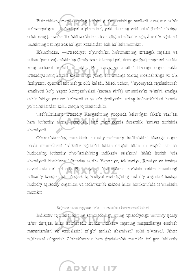 Birinchidan, mamlakatning iqtisodiy rivojlanishiga sezilarli darajada ta’sir ko`rsatayotgan ―iqtisodiyot o`yinchilari, yoki ularning vakillarini fikrini hisobga olish keng jamoatchilik ishtirokida ishlab chiqilgan indikativ reja, direktiv rejalarni tuzishning usuliga xos bo`lgan xatolardan holi bo`lishi mumkin. Ikkinchidan, ―iqtisodiyot o`yinchilari hukumatning strategik rejalari va iqtisodiyot rivojlanishining (ilmiy texnik taraqqiyot, demografiya) prognozi haqida keng axborot berishi mumkin. Bu biznes va aholini hisobga olgan holda iqtisodiyotning barcha sektorlariga yangi sharoitlarga tezroq moslashishga va o`z faoliyatini optimallashtirishga olib keladi. Misol uchun, Yaponiyada rejalashtirish amaliyoti ko`p yapon kompaniyalari (asosan yirik) umumdavlat rejasini amalga oshirilishiga yordam ko`rsatdilar va o`z faoliyatini uning ko`rsatkichlari hamda yo`nalishlaridan kelib chiqib rejalashtirdilar. Tashkilotlararo iqtisodiy Kengashning yuqorida keltirilgan ikkala vazifasi ham iqtisodiy nuqtai nazardan, ham mamlakatda fuqarolik jamiyat qurishda ahamiyatli. O`zbekistonning murakkab hududiy-ma’muriy bo`linishini hisobga olgan holda umumdavlat indikativ rejalarini ishlab chiqish bilan bir vaqtda har bir hududning iqtisodiy rivojlanishining indikativ rejalarini ishlab borish juda ahamiyatli hisoblanadi (bunday tajriba Yaponiya, Malayziya, Rossiya va boshqa davlatlarda qo`llaniladi). Bu jarayonni institutsional ravishda xokim huzuridagi iqtisodiy kengash, shuningdek Iqtisodiyot vazirligining hududiy organlari boshqa hududiy iqtisodiy organlari va tadbirkorlik sektori bilan hamkorlikda ta’minlashi mumkin . Rejalarni amalga oshirish mexanizmlari va vositalari Indikativ rejalashtirishning samaradorligi, uning iqtisodiyotga umumiy ijobiy ta’sir darajasi bilan aniqlanadi. Bunda indikativ rejaning maqsadlariga erishish mexanizmlari va vositalarini to`g`ri tanlash ahamiyatli rolni o`ynaydi. Jahon tajribasini o`rganish O`zbekistonda ham foydalanish mumkin bo`lgan inidkativ 