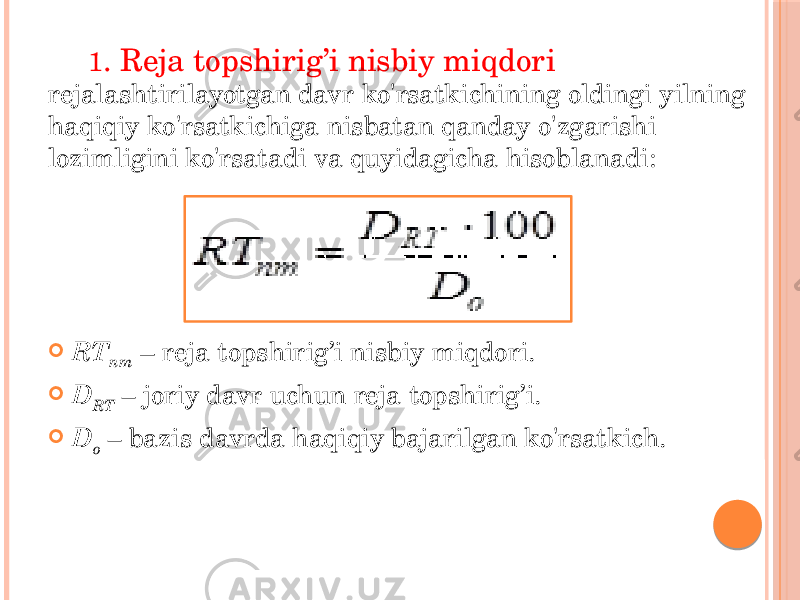 1 . Reja topshirig’i nisbiy miqdori rejalashtirilayotgan davr ko&#39;rsatkichining oldingi yilning haqiqiy ko&#39;rsatkichiga nisbatan qanday o&#39;zgarishi lozimligini ko&#39;rsatadi va quyidagicha hisoblanadi:  RT nm – reja topshirig’i nisbiy miqdori.  D RT – joriy davr uchun reja topshirig’i.  D o – bazis davrda haqiqiy bajarilgan ko&#39;rsatkich. 