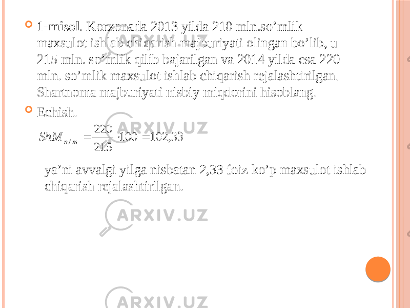  1-misol . Korxonada 2013 yilda 210 mln.so’mlik maxsulot ishlab chiqarish majburiyati olingan bo’lib, u 215 mln. so’mlik qilib bajarilgan va 2014 yilda esa 220 mln. so’mlik maxsulot ishlab chiqarish rejalashtirilgan. Shartnoma majburiyati nisbiy miqdorini hisoblang.  Echish. ya’ni avvalgi yilga nisbatan 2,33 foiz ko’p maxsulot ishlab chiqarish rejalashtirilgan. 33, 102 100 215 220 /    m n ShM 