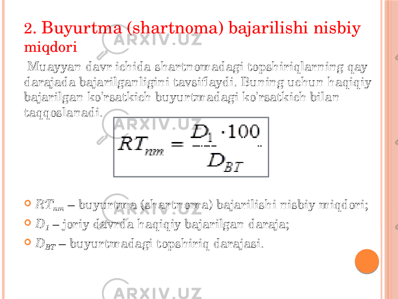 2 . Buyurtma (shartnoma) bajarilishi nisbiy miqdori Muayyan davr ichida shartnomadagi topshiriqlarning qay darajada bajarilganligini tavsiflaydi. Buning uchun haqiqiy bajarilgan ko&#39;rsatkich buyurtmadagi ko&#39;rsatkich bilan taqqoslanadi.  RT nm – buyurtma (shartnoma) bajarilishi nisbiy miqdori;  D 1 – joriy davrda haqiqiy bajarilgan daraja;  D BT – buyurtmadagi topshiriq darajasi. 