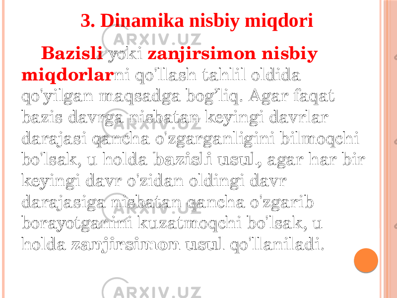 Bazisli yoki zanjirsimon nisbiy miqdorlar ni qo&#39;llash tahlil oldida qo&#39;yilgan maqsadga bog’liq. Agar faqat bazis davrga nisbatan keyingi davrlar darajasi qancha o&#39;zgarganligini bilmoqchi bo&#39;lsak, u holda bazisli usul, agar har bir keyingi davr o&#39;zidan oldingi davr darajasiga nisbatan qancha o&#39;zgarib borayotganini kuzatmoqchi bo&#39;lsak, u holda zanjirsimon usul qo&#39;llaniladi. 3. Dinamika nisbiy miqdori 