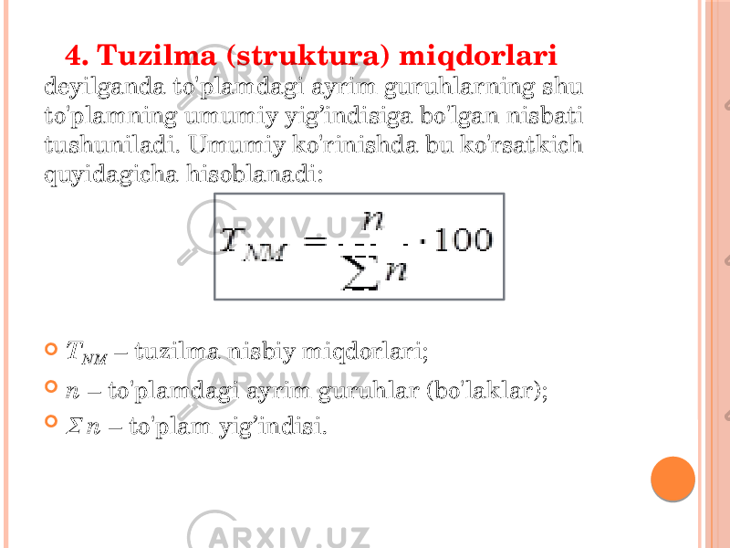  4. Tuzilma (struktura) miqdorlari deyilganda to&#39;plamdagi ayrim guruhlarning shu to&#39;plamning umumiy yig’indisiga bo&#39;lgan nisbati tushuniladi. Umumiy ko&#39;rinishda bu ko&#39;rsatkich quyidagicha hisoblanadi:  T NM – tuzilma nisbiy miqdorlari;  n – to&#39;plamdagi ayrim guruhlar (bo&#39;laklar);  n – to&#39;plam yig’indisi. 