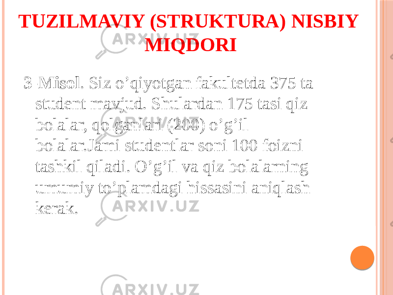 TUZILMAVIY (STRUKTURA) NISBIY MIQDORI 3-Misol . Siz o’qiyotgan fakultetda 375 ta student mavjud. Shulardan 175 tasi qiz bolalar, qolganlari (200) o’g’il bolalar.Jami studentlar soni 100 foizni tashkil qiladi. O’g’il va qiz bolalarning umumiy to’plamdagi hissasini aniqlash kerak. 