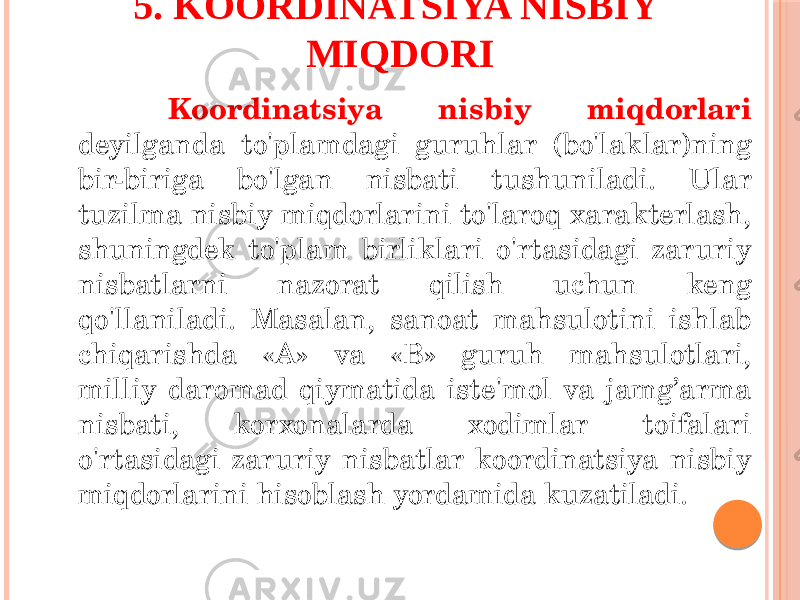  55 Koordinatsiya nisbiy miqdorlari deyilganda to&#39;plamdagi guruhlar (bo&#39;laklar)ning bir-biriga bo&#39;lgan nisbati tushuniladi. Ular tuzilma nisbiy miqdorlarini to&#39;laroq xarakterlash, shuningdek to&#39;plam birliklari o&#39;rtasidagi zaruriy nisbatlarni nazorat qilish uchun keng qo&#39;llaniladi. Masalan, sanoat mahsulotini ishlab chiqarishda «A» va «B» guruh mahsulotlari, milliy daromad qiymatida iste&#39;mol va jamg’arma nisbati, korxonalarda xodimlar toifalari o&#39;rtasidagi zaruriy nisbatlar koordinatsiya nisbiy miqdorlarini hisoblash yordamida kuzatiladi. 5. KOORDINATSIYA NISBIY MIQDORI 