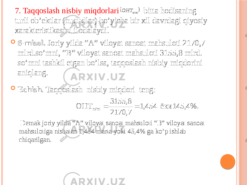 7. Taqqoslash nisbiy miqdorlari bitta hodisaning turli ob’ektlar (hududlar) bo’yicha bir xil davrdagi qiyosiy xarakteristikasini ifodalaydi.  6-misol. Joriy yilda “A” viloyat sanoat mahsuloti 2170,7 mlrd.so’mni, “B” viloyat sanoat mahsuloti 3155,8 mlrd. so’mni tashkil etgan bo’lsa, taqqoslash nisbiy miqdorini aniqlang.  Echish. Taqqoslash nisbiy miqdori teng: Demak joriy yilda “A” viloyat sanoat mahsuloti “B” viloyat sanoat mahsulotiga nisbatan 1,454 marta yoki 45,4% ga ko’p ishlab chiqarilgan.  n/m OHT 145,4%. ёки 454,1 7, 2170 3155,8 ОHТ n/m   