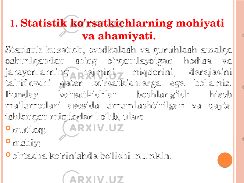 1. Statistik ko&#39;rsatkichlarning mohiyati va ahamiyati . Statistik kuzatish, svodkalash va guruhlash amalga oshirilgandan so&#39;ng o&#39;rganilayotgan hodisa va jarayonlarning hajmini, miqdorini, darajasini ta&#39;riflovchi qator ko&#39;rsatkichlarga ega bo&#39;lamiz. Bunday ko&#39;rsatkichlar boshlang’ich hisob ma&#39;lumotlari asosida umumlashtirilgan va qayta ishlangan miqdorlar bo&#39;lib, ular:  mutlaq;  nisbiy;  o&#39;rtacha ko&#39;rinishda bo&#39;lishi mumkin. 