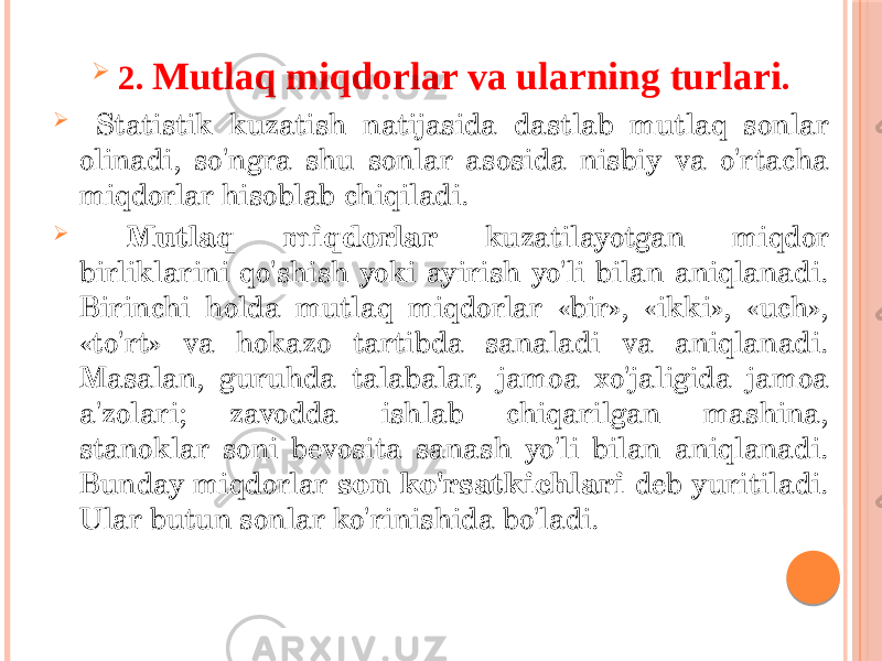  2. Mutlaq miqdorlar va ularning turlari .  Statistik kuzatish natijasida dastlab mutlaq sonlar olinadi, so&#39;ngra shu sonlar asosida nisbiy va o&#39;rtacha miqdorlar hisoblab chiqiladi.  Mutlaq miqdorlar kuzatilayotgan miqdor birliklarini qo&#39;shish yoki ayirish yo&#39;li bilan aniqlanadi. Birinchi holda mutlaq miqdorlar «bir», «ikki», «uch», «to&#39;rt» va hokazo tartibda sanaladi va aniqlanadi. Masalan, guruhda talabalar, jamoa xo&#39;jaligida jamoa a&#39;zolari; zavodda ishlab chiqarilgan mashina, stanoklar soni bevosita sanash yo&#39;li bilan aniqlanadi. Bunday miqdorlar son ko&#39;rsatkichlari deb yuritiladi. Ular butun sonlar ko&#39;rinishida bo&#39;ladi. 