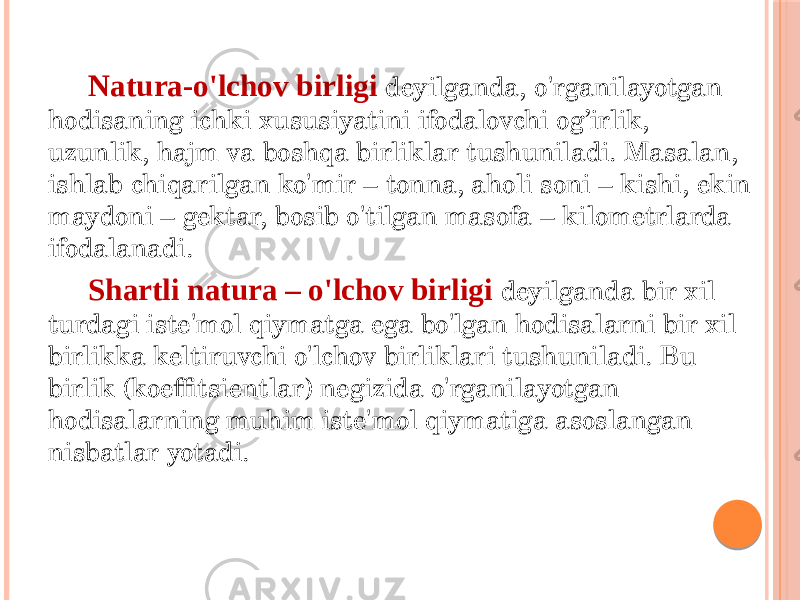 Natura-o&#39;lchov birligi deyilganda, o&#39;rganilayotgan hodisaning ichki xususiyatini ifodalovchi og’irlik, uzunlik, hajm va boshqa birliklar tushuniladi. Masalan, ishlab chiqarilgan ko&#39;mir – tonna, aholi soni – kishi, ekin maydoni – gektar, bosib o&#39;tilgan masofa – kilometrlarda ifodalanadi. Shartli natura – o&#39;lchov birligi deyilganda bir xil turdagi iste&#39;mol qiymatga ega bo&#39;lgan hodisalarni bir xil birlikka keltiruvchi o&#39;lchov birliklari tushuniladi. Bu birlik (koeffitsientlar) negizida o&#39;rganilayotgan hodisalarning muhim iste&#39;mol qiymatiga asoslangan nisbatlar yotadi. 