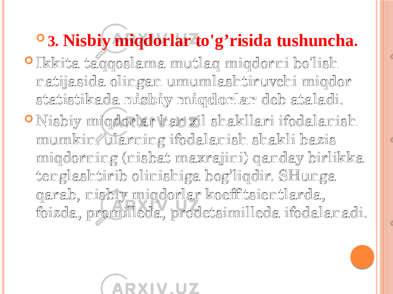  3. Nisbiy miqdorlar to&#39;g’risida tushuncha .  Ikkita taqqoslama mutlaq miqdorni bo&#39;lish natijasida olingan umumlashtiruvchi miqdor statistikada nisbiy miqdorlar deb ataladi.  Nisbiy miqdorlar har xil shakllari ifodalanish mumkin. ularning ifodalanish shakli bazis miqdorning (nisbat maxrajini) qanday birlikka tenglashtirib olinishiga bog’liqdir. SHunga qarab, nisbiy miqdorlar koeffitsientlarda, foizda, promilleda, prodetsimilleda ifodalanadi. 