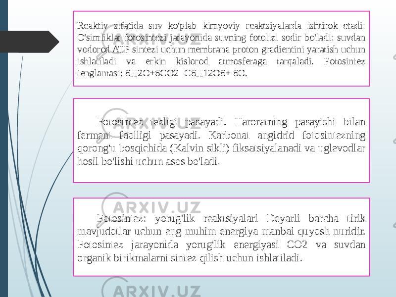 Reaktiv sifatida suv ko&#39;plab kimyoviy reaktsiyalarda ishtirok etadi: O&#39;simliklar fotosintezi jarayonida suvning fotolizi sodir bo&#39;ladi: suvdan vodorod ATP sintezi uchun membrana proton gradientini yaratish uchun ishlatiladi va erkin kislorod atmosferaga tarqaladi. Fotosintez tenglamasi: 6H2O+6CO2=C6H12O6+ 6O. Fotosintez tezligi pasayadi. Haroratning pasayishi bilan ferment faolligi pasayadi. Karbonat angidrid fotosintezning qorong&#39;u bosqichida (Kalvin sikli) fiksatsiyalanadi va uglevodlar hosil bo&#39;lishi uchun asos bo&#39;ladi. Fotosintez: yorug&#39;lik reaktsiyalari Deyarli barcha tirik mavjudotlar uchun eng muhim energiya manbai quyosh nuridir. Fotosintez jarayonida yorug&#39;lik energiyasi CO2 va suvdan organik birikmalarni sintez qilish uchun ishlatiladi. 