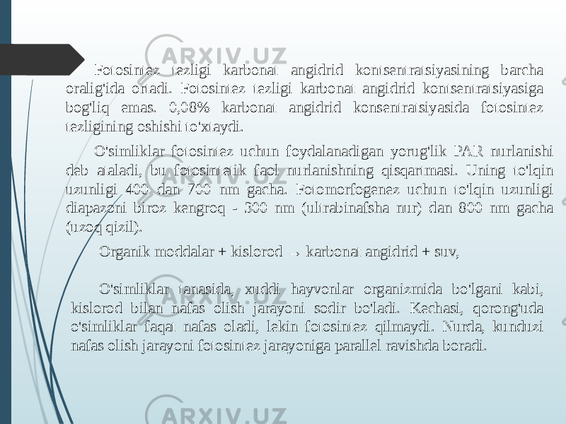 Fotosintez tezligi karbonat angidrid kontsentratsiyasining barcha oralig&#39;ida ortadi. Fotosintez tezligi karbonat angidrid kontsentratsiyasiga bog&#39;liq emas. 0,08% karbonat angidrid konsentratsiyasida fotosintez tezligining oshishi to&#39;xtaydi. O&#39;simliklar fotosintez uchun foydalanadigan yorug&#39;lik PAR nurlanishi deb ataladi, bu fotosintetik faol nurlanishning qisqartmasi. Uning to&#39;lqin uzunligi 400 dan 700 nm gacha. Fotomorfogenez uchun to&#39;lqin uzunligi diapazoni biroz kengroq - 300 nm (ultrabinafsha nur) dan 800 nm gacha (uzoq qizil). Organik moddalar + kislorod → karbonat angidrid + suv, O&#39;simliklar tanasida, xuddi hayvonlar organizmida bo&#39;lgani kabi, kislorod bilan nafas olish jarayoni sodir bo&#39;ladi. Kechasi, qorong&#39;uda o&#39;simliklar faqat nafas oladi, lekin fotosintez qilmaydi. Nurda, kunduzi nafas olish jarayoni fotosintez jarayoniga parallel ravishda boradi. 