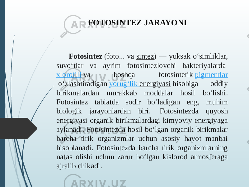 Fotosintez  (foto... va  sintez ) — yuksak oʻsimliklar, suvoʻtlar va ayrim fotosintezlovchi bakteriyalarda  xlorofill  va boshqa fotosintetik  pigmentlar  oʻzlashtiradigan  yorugʻlik energiyasi  hisobiga oddiy birikmalardan murakkab moddalar hosil boʻlishi. Fotosintez tabiatda sodir boʻladigan eng, muhim biologik jarayonlardan biri. Fotosintezda quyosh energiyasi organik birikmalardagi kimyoviy energiyaga aylanadi. Fotosintezda hosil boʻlgan organik birikmalar barcha tirik organizmlar uchun asosiy hayot manbai hisoblanadi. Fotosintezda barcha tirik organizmlarning nafas olishi uchun zarur boʻlgan kislorod atmosferaga ajralib chikadi. FOTOSINTEZ JARAYONI 