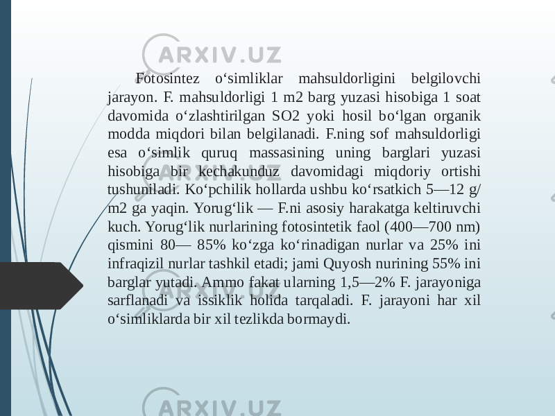 Fotosintez oʻsimliklar mahsuldorligini belgilovchi jarayon. F. mahsuldorligi 1 m2 barg yuzasi hisobiga 1 soat davomida oʻzlashtirilgan SO2 yoki hosil boʻlgan organik modda miqdori bilan belgilanadi. F.ning sof mahsuldorligi esa oʻsimlik quruq massasining uning barglari yuzasi hisobiga bir kechakunduz davomidagi miqdoriy ortishi tushuniladi. Koʻpchilik hollarda ushbu koʻrsatkich 5—12 g/ m2 ga yaqin. Yorugʻlik — F.ni asosiy harakatga keltiruvchi kuch. Yorugʻlik nurlarining fotosintetik faol (400—700 nm) qismini 80— 85% koʻzga koʻrinadigan nurlar va 25% ini infraqizil nurlar tashkil etadi; jami Quyosh nurining 55% ini barglar yutadi. Ammo fakat ularning 1,5—2% F. jarayoniga sarflanadi va issiklik holida tarqaladi. F. jarayoni har xil oʻsimliklarda bir xil tezlikda bormaydi. 