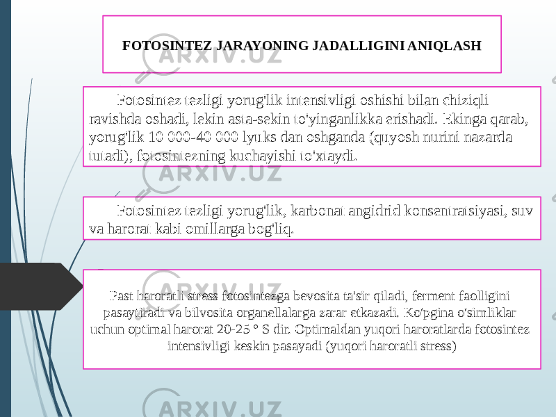 FOTOSINTEZ JARAYONING JADALLIGINI ANIQLASH Fotosintez tezligi yorug&#39;lik intensivligi oshishi bilan chiziqli ravishda oshadi, lekin asta-sekin to&#39;yinganlikka erishadi. Ekinga qarab, yorug&#39;lik 10 000-40 000 lyuks dan oshganda (quyosh nurini nazarda tutadi), fotosintezning kuchayishi to&#39;xtaydi. Fotosintez tezligi yorug&#39;lik, karbonat angidrid konsentratsiyasi, suv va harorat kabi omillarga bog&#39;liq. Past haroratli stress fotosintezga bevosita ta&#39;sir qiladi, ferment faolligini pasaytiradi va bilvosita organellalarga zarar etkazadi. Ko&#39;pgina o&#39;simliklar uchun optimal harorat 20-25 ° S dir. Optimaldan yuqori haroratlarda fotosintez intensivligi keskin pasayadi (yuqori haroratli stress) 