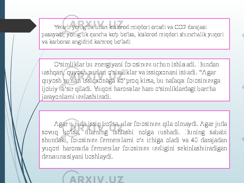 Yetarli yorug&#39;lik bilan kislorod miqdori ortadi va CO2 darajasi pasayadi; yorug&#39;lik qancha ko&#39;p bo&#39;lsa, kislorod miqdori shunchalik yuqori va karbonat angidrid kamroq bo&#39;ladi O&#39;simliklar bu energiyani fotosintez uchun ishlatadi. Bundan tashqari, quyosh nurlari o&#39;simliklar va issiqxonani isitadi. “Agar quyosh nurlari issiqxonaga koʻproq kirsa, bu nafaqat fotosintezga ijobiy taʼsir qiladi. Yuqori haroratlar ham o&#39;simliklardagi barcha jarayonlarni tezlashtiradi. Agar u juda issiq bo&#39;lsa, ular fotosintez qila olmaydi. Agar juda sovuq bo&#39;lsa, ularning ishlashi nolga tushadi. Buning sababi shundaki, fotosintez fermentlarni o&#39;z ichiga oladi va 40 darajadan yuqori haroratda fermentlar fotosintez tezligini sekinlashtiradigan denaturatsiyani boshlaydi. 