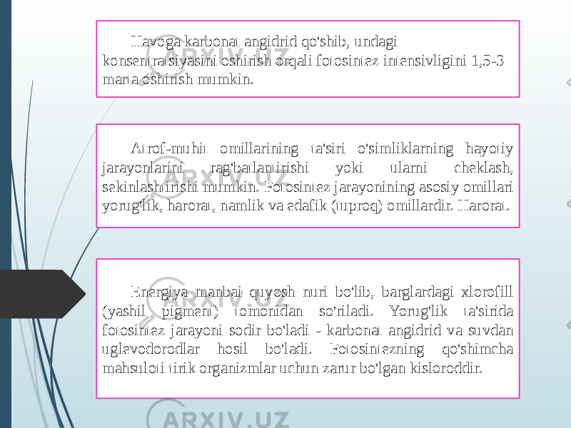 Havoga karbonat angidrid qo&#39;shib, undagi konsentratsiyasini oshirish orqali fotosintez intensivligini 1,5-3 marta oshirish mumkin. Atrof-muhit omillarining ta&#39;siri o&#39;simliklarning hayotiy jarayonlarini rag&#39;batlantirishi yoki ularni cheklash, sekinlashtirishi mumkin. Fotosintez jarayonining asosiy omillari yorug&#39;lik, harorat, namlik va edafik (tuproq) omillardir. Harorat. Energiya manbai quyosh nuri bo&#39;lib, barglardagi xlorofill (yashil pigment) tomonidan so&#39;riladi. Yorug&#39;lik ta&#39;sirida fotosintez jarayoni sodir bo&#39;ladi - karbonat angidrid va suvdan uglevodorodlar hosil bo&#39;ladi. Fotosintezning qo&#39;shimcha mahsuloti tirik organizmlar uchun zarur bo&#39;lgan kisloroddir. 