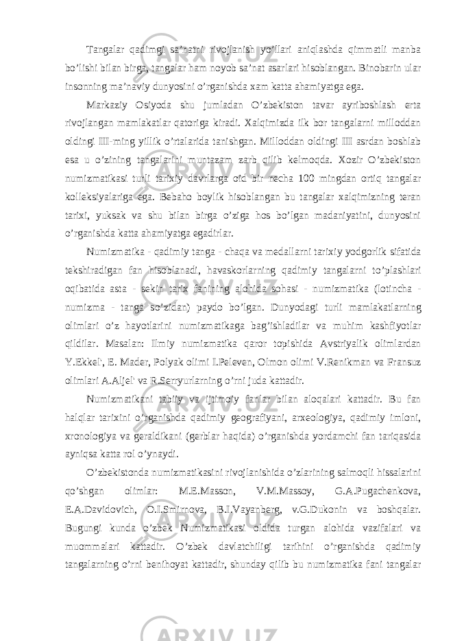 Tangalar qadimgi sa’natni rivojlanish yo’llari aniqlashda qimmatli manba bo’lishi bilan birga, tangalar ham noyob sa’nat asarlari hisoblangan. Binobarin ular insonning ma’naviy dunyosini o’rganishda xam katta ahamiyatga ega. Markaziy Osiyoda shu jumladan O’zbekiston tavar ayriboshlash erta rivojlangan mamlakatlar qatoriga kiradi. Xalqimizda ilk bor tangalarni milloddan oldingi III-ming yillik o’rtala r ida tanishgan. Milloddan oldingi III asrdan boshlab esa u o’zining tangalarini muntazam zarb qilib kelmoqda. Xozir O’zbekiston numizmatikasi turli tarixiy davrlarga oid bir necha 100 mingdan ortiq tangalar kolleksiyalariga ega. Bebaho boylik hisoblangan bu tangalar xalqimizning teran tarixi, yuksak va shu bilan birga o’ziga hos bo’lgan madaniyatini, dunyosini o’rganishda katta ahamiyatga egadirlar. Numizmati k a - qadimi y tanga - chaqa va medallarni tari xi y yodgorli k si f atida te k shiradigan f an hisoblanad i , h avas k orlarning qadimiy tangalarni t o’ plashlari oqibatida asta - se k in tari x fanining alohida sohasi - numizmati k a ( l o tincha - numizma - tanga s o’ zidan ) paydo b o’ lgan. Dunyodagi turli mamla k atlarning olimlari o’ z hayotlarini numizmatikaga bag’ishladilar va muhim kashfiyotlar qildilar . Masa l a n : Ilmiy numizmati k a qaror topishida Avstriyali k olimlardan Y.Ekk el&#39;, E . Mader, Polya k olimi I.Peleven, Olmon olimi V.Reni k man va Fran s uz olimlari A.Aljel&#39; va R.Serryurlarning o’ rni juda k attadir. Numizmati k ani tabiiy va ijtimoiy fanlar bilan aloqalari k attadir. Bu fan halqlar tarixini o’rganishda qadimiy geografiyani, arxeologiya, qadimiy imloni, xronologiya va geraldikani (gerblar haqida) o’rganishda yordamchi fan tariqasida ayniqsa katta rol o’ynaydi. O’zbekistonda numizmatikasini rivojlanishida o’zlarining salmoqli hissalarini qo’shgan olimlar: M.E.Masson, V.M.Massoy, G.A.Pugachenkova, E.A.Davidovich, O.I.Smirnova, B.I.Vayanberg, v.G.Dukonin va boshqalar. Bugungi kunda o’zbek Numizmatikasi oldida turgan alohida vazifalari va muommalari kattadir. O’zbek davlatchiligi tarihini o’rganishda qadimiy tangalarning o’rni benihoyat kattadir, shunday qilib bu numizmatika fani tangalar 