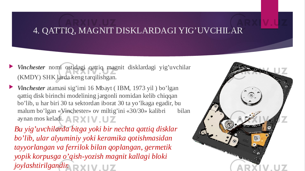 4. QATTIQ, MAGNIT DISKLARDAGI YIG’UVCHILAR  Vinchester nomi ostidagi qattiq magnit disklardagi yig’uvchilar (KMDY) SHK larda keng tarqilishgan.  Vinchester atamasi sig’imi 16 Mbayt ( IBM, 1973 yil ) bo’lgan qattiq disk birinchi modelining jargonli nomidan kelib chiqqan bo’lib, u har biri 30 ta sektordan iborat 30 ta yo’lkaga egadir, bu malum bo’lgan «Vinchester» ov miltig’ini «30/30» kalibri bilan aynan mos keladi. Bu yig’uvchilarda bitga yoki bir nechta qattiq disklar bo’lib, ular alyuminiy yoki keramika qotishmasidan tayyorlangan va ferrilok bilan qoplangan, germetik yopik korpusga o’qish-yozish magnit kallagi bloki joylashtirilgandir. 