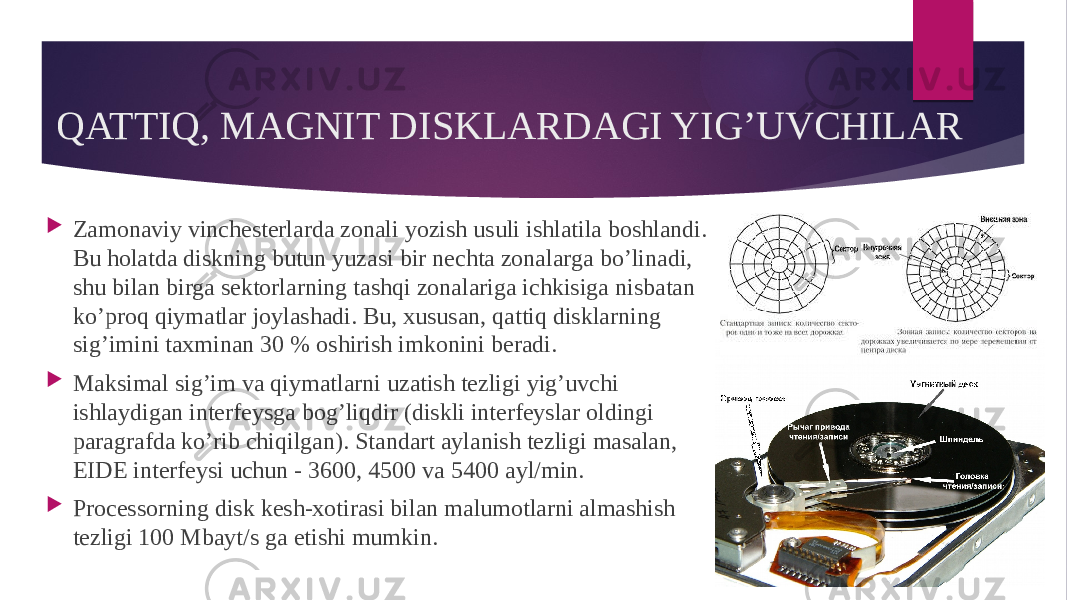 QATTIQ, MAGNIT DISKLARDAGI YIG’UVCHILAR  Zamonaviy vinchesterlarda zonali yozish usuli ishlatila boshlandi. Bu holatda diskning butun yuzasi bir nechta zonalarga bo’linadi, shu bilan birga sektorlarning tashqi zonalariga ichkisiga nisbatan ko’proq qiymatlar joylashadi. Bu, xususan, qattiq disklarning sig’imini taxminan 30 % oshirish imkonini beradi.  Maksimal sig’im va qiymatlarni uzatish tezligi yig’uvchi ishlaydigan interfeysga bog’liqdir (diskli interfeyslar oldingi paragrafda ko’rib chiqilgan). Standart aylanish tezligi masalan, EIDE interfeysi uchun - 3600, 4500 va 5400 ayl/min.  Processorning disk kesh-xotirasi bilan malumotlarni almashish tezligi 100 Mbayt/s ga etishi mumkin. 