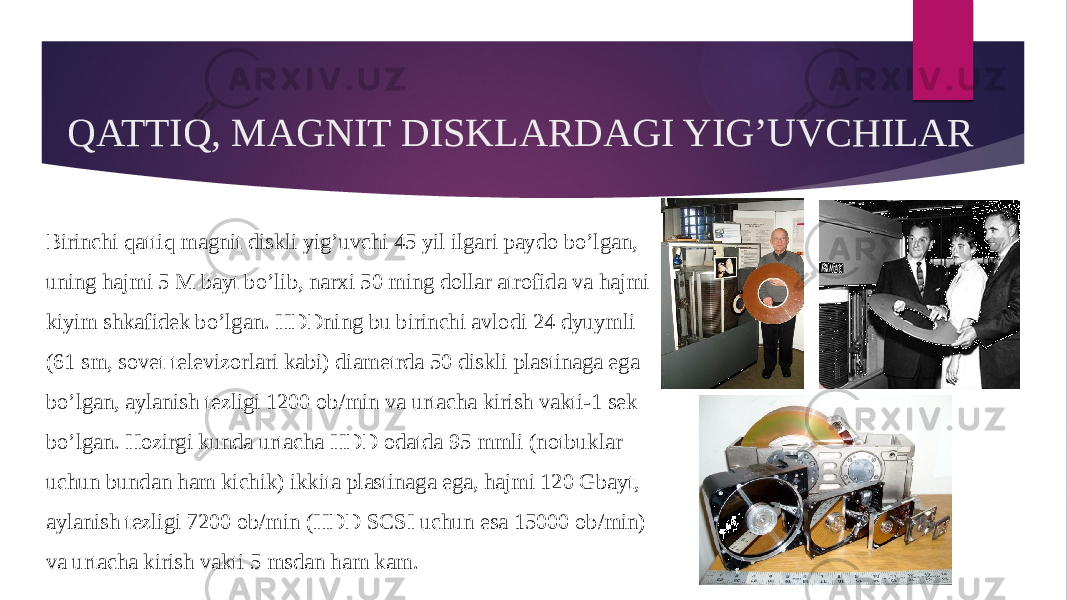 QATTIQ, MAGNIT DISKLARDAGI YIG’UVCHILAR Birinchi qattiq magnit diskli yig’uvchi 45 yil ilgari paydo bo’lgan, uning hajmi 5 M bayt bo’lib, narxi 50 ming dollar atrofida va hajmi kiyim shkafidek bo’lgan. HDDning bu birinchi avlodi 24 dyuymli (61 sm, sovet televizorlari kabi) diametrda 50 diskli plastinaga ega bo’lgan, aylanish tezligi 1200 ob/min va urtacha kirish vakti-1 sek bo’lgan. Hozirgi kunda urtacha HDD odatda 95 mmli (notbuklar uchun bundan ham kichik) ikkita plastinaga ega, hajmi 120 Gbayt, aylanish tezligi 7200 ob/min (HDD SCSI uchun esa 15000 ob/min) va urtacha kirish vakti 5 msdan ham kam. 