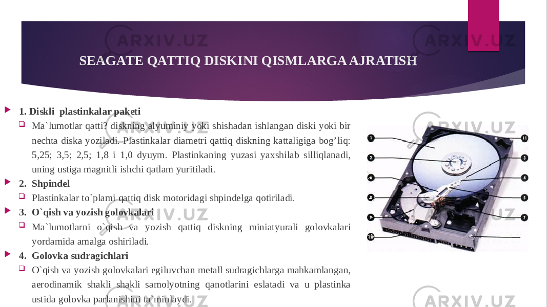 SEAGATE QATTIQ DISKINI QISMLARGA AJRATISH  1. Diskli plastinkalar paketi  Ma`lumotlar qatti? diskning alyuminiy yoki shishadan ishlangan diski yoki bir nechta diska yoziladi. Plastinkalar diametri qattiq diskning kattaligiga bog’liq: 5,25; 3,5; 2,5; 1,8 i 1,0 dyuym. Plastinkaning yuzasi yaxshilab silliqlanadi, uning ustiga magnitli ishchi qatlam yuritiladi.  2. Shpindel  Plastinkalar to`plami qattiq disk motoridagi shpindelga qotiriladi.  3. O`qish va yozish golovkalari  Ma`lumotlarni o`qish va yozish qattiq diskning miniatyurali golovkalari yordamida amalga oshiriladi.  4. Golovka sudragichlari  O`qish va yozish golovkalari egiluvchan metall sudragichlarga mahkamlangan, aerodinamik shakli shakli samolyotning qanotlarini eslatadi va u plastinka ustida golovka parlanishini ta`minlaydi. 