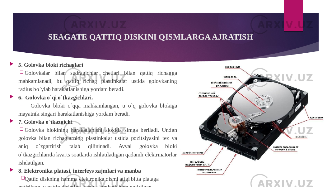  5. Golovka bloki richaglari  Golovkalar bilan sudragichlar chetlari bilan qattiq richagga mahkamlanadi, bu qattiq richag plastinkalar ustida golovkaning radius bo`ylab harakatlanishiga yordam beradi.  6. Golovka o`qi o`tkazgichlari.  Golovka bloki o`qqa mahkamlangan, u o`q golovka blokiga mayatnik singari harakatlanishiga yordam beradi.  7. Golovka o`tkazgichi  Golovka blokining harakatlanishi aloxida simga beriladi. Undan golovka bilan richaglarning plastinkalar ustida pozitsiyasini tez va aniq o`zgartirish talab qilininadi. Avval golovka bloki o`tkazgichlarida kvarts soatlarda ishlatiladigan qadamli elektrmatorlar ishdatilgan.  8. Elektronika platasi, interfeys xajmlari va manba  Qattiq diskning hamma elektronika qismi atigi bitta plataga qotirilgan, u qattiq diskning korpus jamlagichiga qotirilgan. SEAGATE QATTIQ DISKINI QISMLARGA AJRATISH 