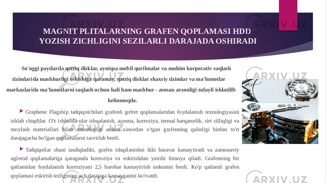MAGNIT PLITALARNING GRAFEN QOPLAMASI HDD YOZISH ZICHLIGINI SEZILARLI DARAJADA OSHIRADI So&#39;nggi paytlarda qattiq disklar, ayniqsa mobil qurilmalar va muhim korporativ saqlash tizimlarida mashhurligi oshishiga qaramay, qattiq disklar shaxsiy tizimlar va ma&#39;lumotlar markazlarida ma&#39;lumotlarni saqlash uchun hali ham mashhur - asosan arzonligi tufayli ishlatilib kelinmoqda.  Graphene Flagship tadqiqotchilari grafenli gofret qoplamalaridan foydalanish texnologiyasini ishlab chiqdilar. O&#39;z ishlarida ular ishqalanish, aşınma, korroziya, termal barqarorlik, sirt silliqligi va moylash materiallari bilan muvofiqligi uchun sinovdan o&#39;tgan grafenning qalinligi birdan to&#39;rt darajagacha bo&#39;lgan qoplamalarni tasvirlab berdi.  Tadqiqotlar shuni tasdiqladiki, grafen ishqalanishni ikki baravar kamaytiradi va zamonaviy uglerod qoplamalariga qaraganda korroziya va eskirishdan yaxshi himoya qiladi. Grafenning bir qatlamidan foydalanish korroziyani 2,5 barobar kamaytirish imkonini berdi. Ko&#39;p qatlamli grafen qoplamasi eskirish tezligining uch darajaga kamayganini ko&#39;rsatdi. 
