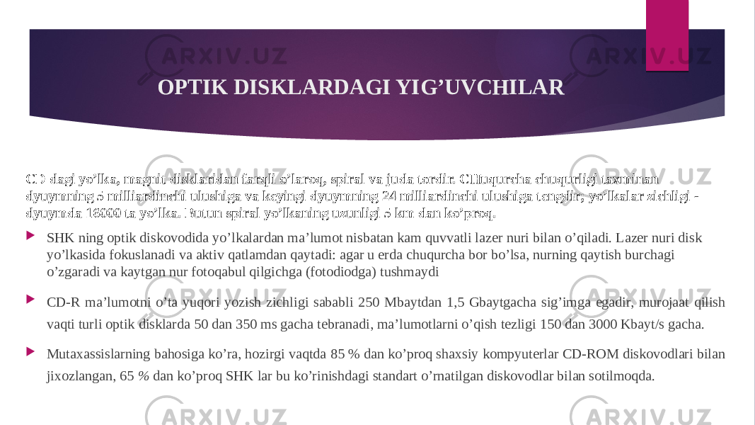 OPTIK DISKLARDAGI YIG’UVCHILAR CD dagi yo’lka, magnit disklaridan farqli o’laroq, spiral va juda tordir. CHuqurcha chuqurligi taxminan dyuymning 5 milliardinchi ulushiga va keyingi dyuymning 24 milliardinchi ulushiga tengdir; yo’lkalar zichligi - dyuymda 16000 ta yo’lka. Butun spiral yo’lkaning uzunligi 5 km dan ko’proq.  SHK ning optik diskovodida yo’lkalardan ma’lumot nisbatan kam quvvatli lazer nuri bilan o’qiladi. Lazer nuri disk yo’lkasida fokuslanadi va aktiv qatlamdan qaytadi: agar u erda chuqurcha bor bo’lsa, nurning qaytish burchagi o’zgaradi va kaytgan nur fotoqabul qilgichga (fotodiodga) tushmaydi  CD-R ma’lumotni o’ta yuqori yozish zichligi sababli 250 Mbaytdan 1,5 Gbaytgacha sig’imga egadir, murojaat qilish vaqti turli optik disklarda 50 dan 350 ms gacha tebranadi, ma’lumotlarni o’qish tezligi 150 dan 3000 Kbayt/s gacha.  Mutaxassislarning bahosiga ko’ra, hozirgi vaqtda 85 % dan ko’proq shaxsiy kompyuterlar CD-ROM diskovodlari bilan jixozlangan, 65 % dan ko’proq SHK lar bu ko’rinishdagi standart o’rnatilgan diskovodlar bilan sotilmoqda. 