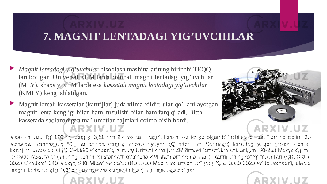 7. MAGNIT LENTADAGI YIG’UVCHILAR  Magnit lentadagi yig’uvchilar hisoblash mashinalarining birinchi TEQQ lari bo’lgan. Universal EHM larda bobinali magnit lentadagi yig’uvchilar (MLY), shaxsiy EHM larda esa kassetali magnit lentadagi yig’uvchilar (KMLY) keng ishlatilgan.  Magnit lentali kassetalar (kartrijlar) juda xilma-xildir: ular qo’llanilayotgan magnit lenta kengligi bilan ham, tuzulishi bilan ham farq qiladi. Bitta kassetada saqlanadigan ma’lumotlar hajmlari doimo o’sib bordi. Masalan, uzunligi 120 m, kengligi 3,81 mm 2-4 yo’lkali magnit lentani o’z ichiga olgan birinchi avlod kartrijlarning sig’imi 25 Mbaytdan oshmagan; 80-yillar oxirida kengligi chorak dyuymli (Quarter Inch Cartridge) lentadagi yuqori yozish zichlikli kartrijlar paydo bo’ldi (QIC-40/80 standarti); bunday birinchi kartrijlar ZM firmasi tomonidan chiqarilgan: 60-250 Mbayt sig’imli DC 300 kassetalar (shuning uchun bu standart ko’pincha ZM standarti deb ataladi); kartrijlarning oxirgi modellari (QIC 3010- 3020 standarti) 340 Mbayt, 680 Mbayt va xatto 840-1700 Mbayt va undan ortiqroq (QIC 3010-3020 Wide standarti, ularda magnit lenta kengligi 0,315 dyuymgacha kengaytirilgan) sig’imga ega bo`lgan 