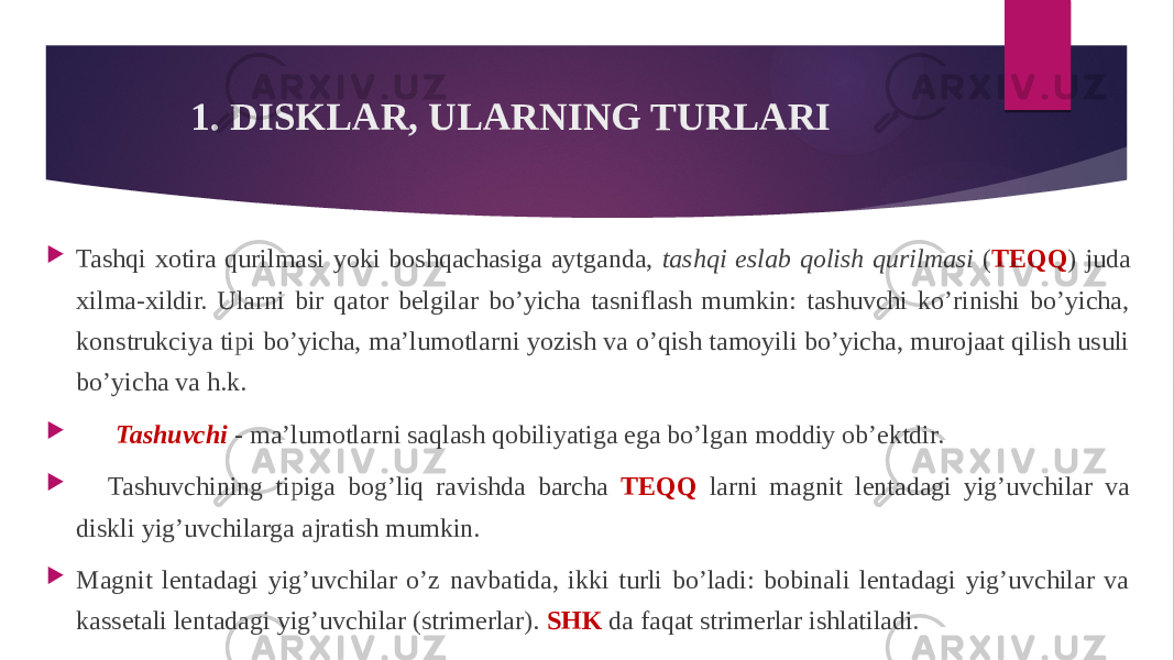 1. DISKLAR, ULARNING TURLARI  Tashqi xotira qurilmasi yoki boshqachasiga aytganda, tashqi eslab qolish qurilmasi ( TEQQ ) juda xilma-xildir. Ularni bir qator belgilar bo’yicha tasniflash mumkin: tashuvchi ko’rinishi bo’yicha, konstrukciya tipi bo’yicha, ma’lumotlarni yozish va o’qish tamoyili bo’yicha, murojaat qilish usuli bo’yicha va h.k.  Tashuvchi - ma’lumotlarni saqlash qobiliyatiga ega bo’lgan moddiy ob’ektdir.      Tashuvchining tipiga bog’liq ravishda barcha TEQQ larni magnit lentadagi yig’uvchilar va diskli yig’uvchilarga ajratish mumkin.  Magnit lentadagi yig’uvchilar o’z navbatida, ikki turli bo’ladi: bobinali lentadagi yig’uvchilar va kassetali lentadagi yig’uvchilar (strimerlar). SHK da faqat strimerlar ishlatiladi. 