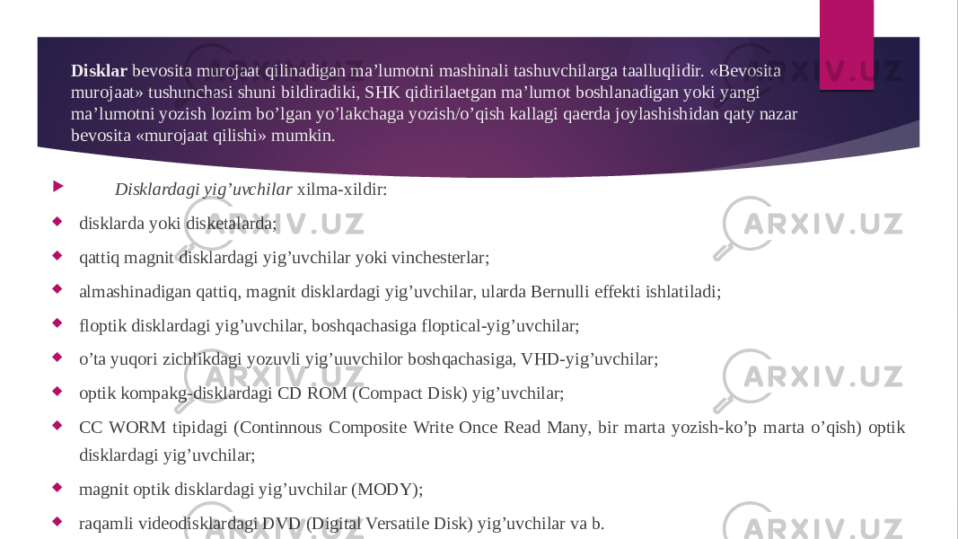 Disklar bevosita murojaat qilinadigan ma’lumotni mashinali tashuvchilarga taalluqlidir. «Bevosita murojaat» tushunchasi shuni bildiradiki, SHK qidirilaetgan ma’lumot boshlanadigan yoki yangi ma’lumotni yozish lozim bo’lgan yo’lakchaga yozish/o’qish kallagi qaerda joylashishidan qaty nazar bevosita «murojaat qilishi» mumkin.  Disklardagi yig’uvchilar xilma-xildir:  disklarda yoki disketalarda;  qattiq magnit disklardagi yig’uvchilar yoki vinchesterlar;  almashinadigan qattiq, magnit disklardagi yig’uvchilar, ularda Bernulli effekti ishlatiladi;  floptik disklardagi yig’uvchilar, boshqachasiga floptical-yig’uvchilar;  o’ta yuqori zichlikdagi yozuvli yig’uuvchilor boshqachasiga, VHD-yig’uvchilar;  optik kompakg-disklardagi CD ROM (Compact Disk) yig’uvchilar;  CC WORM tipidagi (Continnous Composite Write Once Read Many, bir marta yozish-ko’p marta o’qish) optik disklardagi yig’uvchilar;  magnit optik disklardagi yig’uvchilar (MODY);  raqamli videodisklardagi DVD (Digital Versatile Disk) yig’uvchilar va b. 