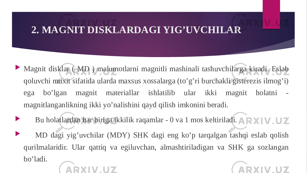 2. MAGNIT DISKLARDAGI YIG’UVCHILAR  Magnit disklar ( MD ) malumotlarni magnitli mashinali tashuvchilarga kiradi. Eslab qoluvchi muxit sifatida ularda maxsus xossalarga (to’g’ri burchakli gisterezis ilmog’i) ega bo’lgan magnit materiallar ishlatilib ular ikki magnit holatni - magnitlanganlikning ikki yo’nalishini qayd qilish imkonini beradi.  Bu holatlardan har biriga ikkilik raqamlar - 0 va 1 mos keltiriladi.  MD dagi yig’uvchilar (MDY) SHK dagi eng ko’p tarqalgan tashqi eslab qolish qurilmalaridir. Ular qattiq va egiluvchan, almashtiriladigan va SHK ga sozlangan bo’ladi. 