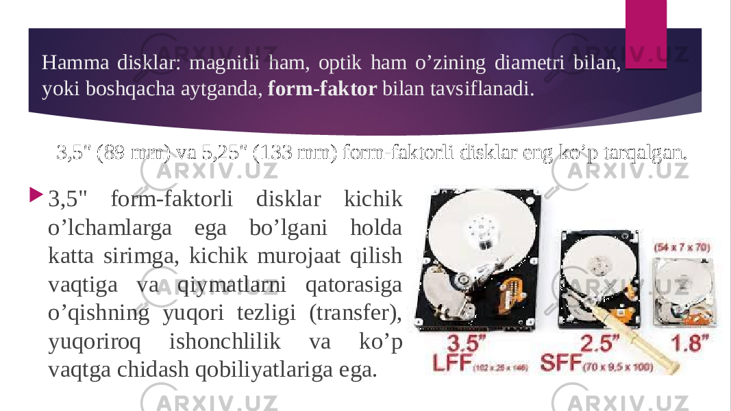 Hamma disklar: magnitli ham, optik ham o’zining diametri bilan, yoki boshqacha aytganda, form-faktor bilan tavsiflanadi.  3,5&#34; form-faktorli disklar kichik o’lchamlarga ega bo’lgani holda katta sirimga, kichik murojaat qilish vaqtiga va qiymatlarni qatorasiga o’qishning yuqori tezligi (transfer), yuqoriroq ishonchlilik va ko’p vaqtga chidash qobiliyatlariga ega. 3,5&#34; (89 mm) va 5,25&#34; (133 mm) form-faktorli disklar eng ko’p tarqalgan. 