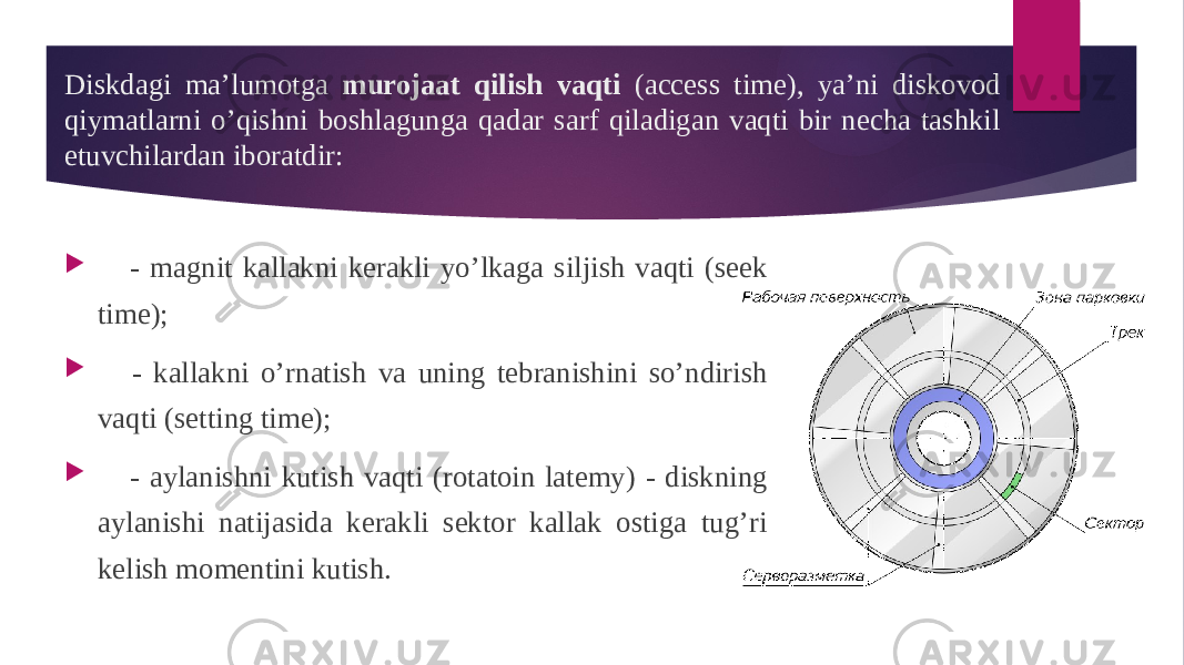 Diskdagi ma’lumotga murojaat qilish vaqti (access time), ya’ni diskovod qiymatlarni o’qishni boshlagunga qadar sarf qiladigan vaqti bir necha tashkil etuvchilardan iboratdir:      - magnit kallakni kerakli yo’lkaga siljish vaqti (seek time);      - kallakni o’rnatish va uning tebranishini so’ndirish vaqti (setting time);      - aylanishni kutish vaqti (rotatoin latemy) - diskning aylanishi natijasida kerakli sektor kallak ostiga tug’ri kelish momentini kutish. 