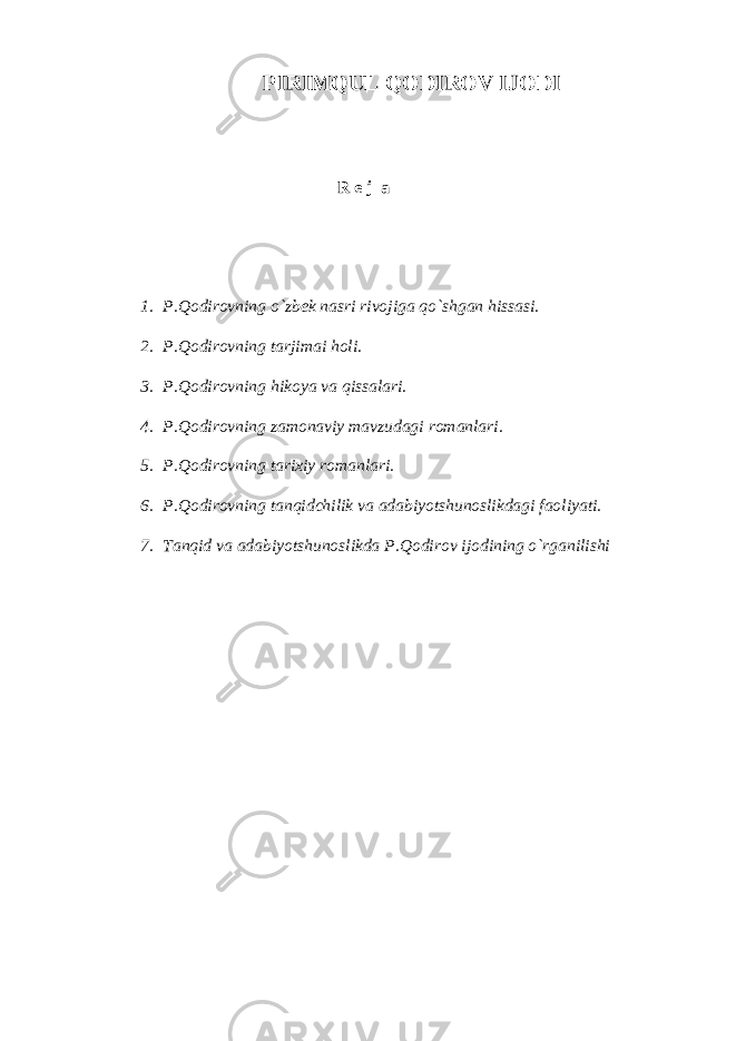 PIRIMQUL QODIROV IJODI R e j а 1. P.Qodirovning o`zbek nаsri rivojigа qo`shgаn hissаsi. 2. P.Qodirovning tаrjimаi holi. 3. P.Qodirovning hikoya vа qissаlаri. 4. P.Qodirovning zаmonаviy mаvzudаgi romаnlаri. 5. P.Qodirovning tаriхiy romаnlаri. 6. P.Qodirovning tаnqidchilik vа аdаbiyotshunoslikdаgi fаoliyati. 7. Tаnqid vа аdаbiyotshunoslikdа P.Qodirov ijodining o`rgаnilishi 