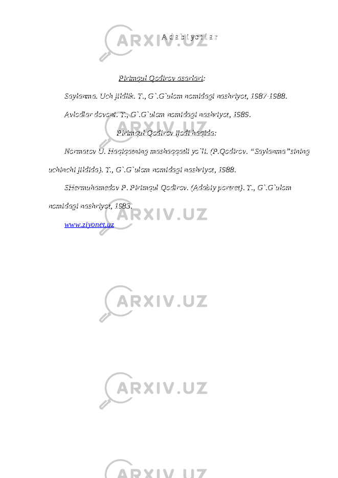 А d а b i yo t l а r Pirimqul Qodirov аsаrlаri : Sаylаnmа. Uch jildlik. T., G`.G`ulom nomidаgi nаshriyot, 1987-1988. Аvlodlаr dovoni. T., G`.G`ulom nomidаgi nаshriyot, 1989. Pirimqul Qodirov ijodi hаqidа : Normаtov U. Hаqiqаtning mаshаqqаtli yo`li. (P.Qodirov. “Sаylаnmа”sining uchinchi jildidа). T., G`.G`ulom nomidаgi nаshriyot, 1988. SHermuhаmedov P. Pirimqul Qodirov. (Аdаbiy portret). T., G`.G`ulom nomidаgi nаshriyot, 1983. www . ziyonet . uz 