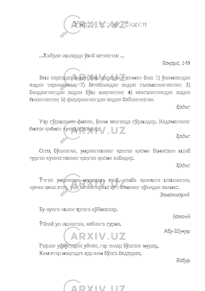 Умрни ғанимат билиш ...Хайрли ишларда ўзиб кетингиз! ... Бақара, 148 Беш нарсадан олдин беш нарсани ғанимат бил: 1) ўлимингдан олдин тирикликни; 2) бетобликдан олдин саломатлигингни; 3) бандлигингдан олдин бўш вақтингни; 4) кексалигингдан олдин ёшлигингни; 5)   фақирлигингдан олдин бойлигингни. Ҳадис Узр сўрашнинг ёмони, ўлим келганда сўрашдир. Надоматнинг ёмони қиёмат кунидагисидир. Ҳадис Огоҳ бўлингки, умрингизнинг қолган қисми бамисоли яшаб турган кунингизнинг қолган қисми кабидир. Ҳадис Ўтган умрингни мулоҳаза этиб, тавба қилишга шошилгин, чунки ажал етса, уни кечиктириш ҳеч кимнинг қўлидан келмас. Замахшарий Бу кунги ишни эртага қўймаслар. Навоий Ўйлаб ул ишингни, кейинга сурма. Абу Шукур Ғ афлат уйқусидин уйғон, гар тилар бўлсанг мурод, Ким етар мақсад ғ а ҳар ким бўлса бедорроқ. Бобур 