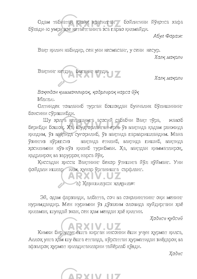 Одам табиатан қизиқ яратилган – бойлигини йўқотса хафа бўлади-ю умри зое кетаётганига эса парво қилмайди. Абул Фараж Вақт қилич кабидир, сен уни кесмасанг, у сени кесур. Халқ мақоли Вақтинг кетди – бахтинг кетди. Халқ мақоли Вақтдан қимматлироқ, қадрлироқ нарса йўқ Масал. Олтиндек товланиб турган бошоқдан бунчалик бўлишининг боисини сўрашибди. – Шу ҳолга келишимга асосий сабабчи Вақт тўра, – жавоб берибди бошоқ. Ҳа, шудгорланган ерга ўз вақтида қадам ранжида қилдим, ўз вақтида суғорилиб, ўз вақтида парваришландим. Мана ўзингиз кўряпсиз – вақтида етилиб, вақтида пишиб, вақтида ҳосилимни кўз-кўз қилиб турибман. Ҳа, вақтдан қимматлироқ, қадрлироқ ва зарурроқ нарса йўқ. Қиссадан ҳисса: Вақтнинг бекор ўтишига йўл қўйманг. Уни фойдали ишлар – илм, ҳунар ўрганишга сарфланг. а) Қарияларни қадрлаш Эй, одам фарзанди, албатта, соч ва соқолингнинг оқи менинг нуримдандир. Мен нуримни ўз дўзахим оловида куйдиргани ҳаё қиламан, шундай экан, сен ҳам мендан ҳаё қилгин. Ҳадиси қудсий Кимки бир улуғ ёшга кирган инсонни ёши учун ҳурмат қилса, Аллоҳ унга ҳам шу ёшга етганда, кўрсатган ҳурматидан зиёдароқ ва афзалроқ ҳурмат қиладиганларни тайёрлаб қўяди. Ҳадис 