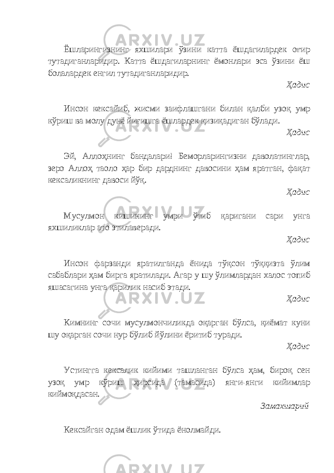 Ёшларингизнинг яхшилари ўзини катта ёшдагилардек оғир тутадиганларидир. Катта ёшдагиларнинг ёмонлари эса ўзини ёш болалардек енгил тутадиганларидир. Ҳадис Инсон кексайиб, жисми заифлашгани билан қалби узоқ умр кўриш ва молу дунё йиғишга ёшлардек қизиқадиган бўлади. Ҳадис Эй, Аллоҳнинг бандалари! Беморларингизни даволатинглар, зеро Аллоҳ таоло ҳар бир дарднинг давосини ҳам яратган, фақат кексаликнинг давоси йўқ. Ҳадис Мусулмон кишининг умри ўтиб қаригани сари унга яхшиликлар ато этилаверади. Ҳадис Инсон фарзанди яратилганда ёнида тўқсон тўққизта ўлим сабаблари ҳам бирга яратилади. Агар у шу ўлимлардан халос топиб яшасагина унга қарилик насиб этади. Ҳадис Кимнинг сочи мусулмончиликда оқарган бўлса, қиёмат куни шу оқарган сочи нур бўлиб йўлини ёритиб туради. Ҳадис Устингга кексалик кийими ташланган бўлса ҳам, бироқ сен узоқ умр кўриш ҳирсида (тамасида) янги-янги кийимлар киймоқдасан. Замахшарий Кексайган одам ёшлик ўтида ёнолмайди. 