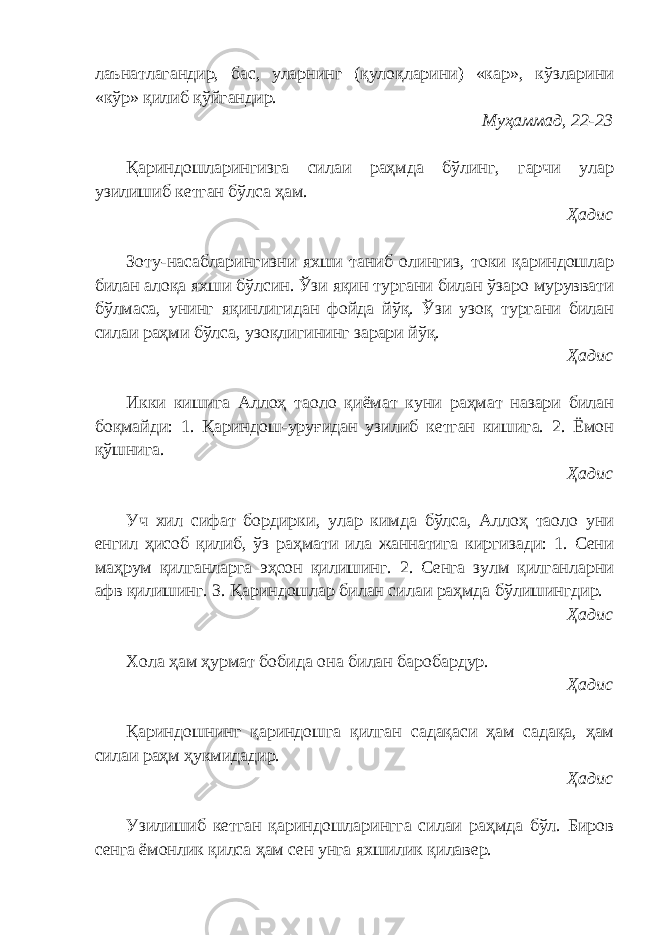 лаънатлагандир, бас, уларнинг (қулоқларини) «кар», кўзларини «кўр» қилиб қўйгандир. Муҳаммад, 22-23 Қариндошларингизга силаи раҳмда бўлинг, гарчи улар узилишиб кетган бўлса ҳам. Ҳадис Зоту-насабларингизни яхши таниб олингиз, токи қариндошлар билан алоқа яхши бўлсин. Ўзи яқин тургани билан ўзаро муруввати бўлмаса, унинг яқинлигидан фойда йўқ. Ўзи узоқ тургани билан силаи раҳми бўлса, узоқлигининг зарари йўқ. Ҳадис Икки кишига Аллоҳ таоло қиёмат куни раҳмат назари билан боқмайди: 1. Қариндош-уруғидан узилиб кетган кишига. 2. Ёмон қўшнига. Ҳадис Уч хил сифат бордирки, улар кимда бўлса, Аллоҳ таоло уни енгил ҳисоб қилиб, ўз раҳмати ила жаннатига киргизади: 1. Сени маҳрум қилганларга эҳсон қилишинг. 2. Сенга зулм қилганларни афв қилишинг. 3. Қариндошлар билан силаи раҳмда бўлишингдир. Ҳадис Хола ҳам ҳурмат бобида она билан баробардур. Ҳадис Қариндошнинг қариндошга қилган садақаси ҳам садақа, ҳам силаи раҳм ҳукмидадир. Ҳадис Узилишиб кетган қариндошларингга силаи раҳмда бўл. Биров сенга ёмонлик қилса ҳам сен унга яхшилик қилавер. 