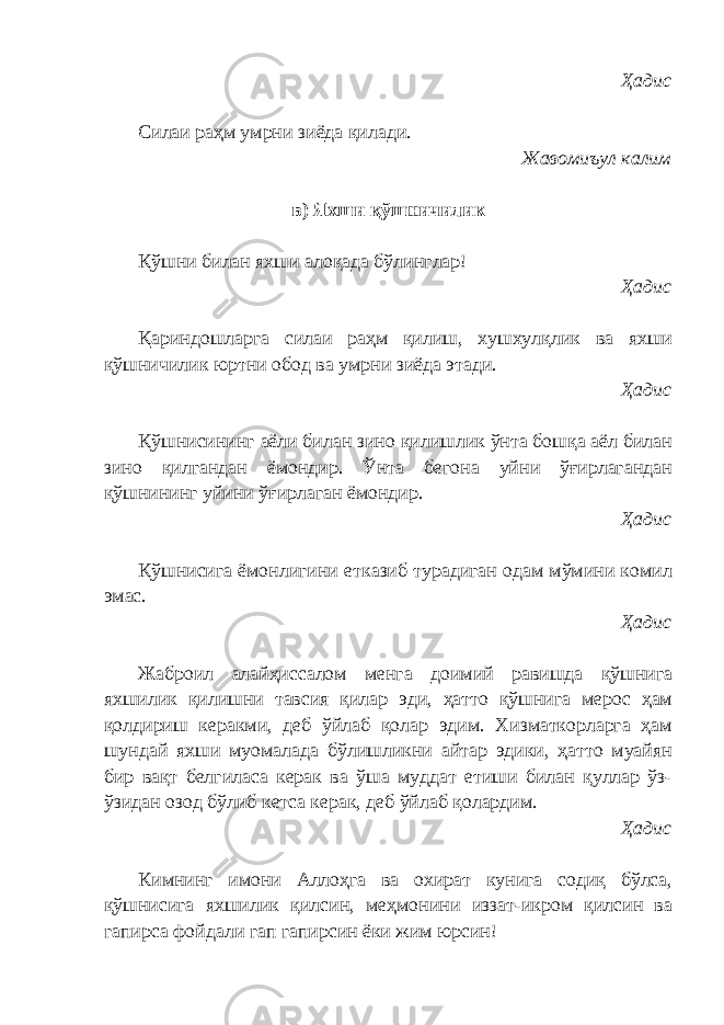 Ҳадис Силаи раҳм умрни зиёда қилади. Жавомиъул калим в) Яхши қўшничилик Қўшни билан яхши алоқада бўлинглар! Ҳадис Қариндошларга силаи раҳм қилиш, хушхулқлик ва яхши қўшничилик юртни обод ва умрни зиёда этади. Ҳадис Қўшнисининг аёли билан зино қилишлик ўнта бошқа аёл билан зино қилгандан ёмондир. Ўнта бегона уйни ўғирлагандан қўшнининг уйини ўғирлаган ёмондир. Ҳадис Қўшнисига ёмонлигини етказиб турадиган одам мўмини комил эмас. Ҳадис Жаброил алайҳиссалом менга доимий равишда қўшнига яхшилик қилишни тавсия қилар эди, ҳатто қўшнига мерос ҳам қолдириш керакми, деб ўйлаб қолар эдим. Хизматкорларга ҳам шундай яхши муомалада бўлишликни айтар эдики, ҳатто муайян бир вақт белгиласа керак ва ўша муддат етиши билан қуллар ўз- ўзидан озод бўлиб кетса керак, деб ўйлаб қолардим. Ҳадис Кимнинг имони Аллоҳга ва охират кунига содиқ бўлса, қўшнисига яхшилик қилсин, меҳмонини иззат-икром қилсин ва гапирса фойдали гап гапирсин ёки жим юрсин! 