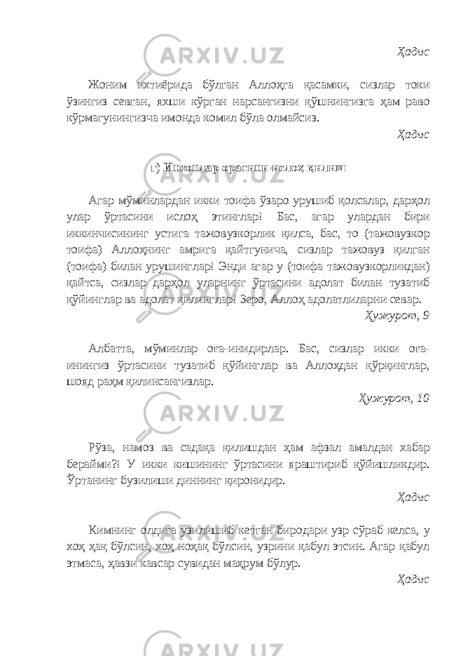 Ҳадис Жоним ихтиёрида бўлган Аллоҳга қасамки, сизлар токи ўзингиз севган, яхши кўрган нарсангизни қўшнингизга ҳам раво кўрмагунингизча имонда комил бўла олмайсиз. Ҳадис г) Инсонлар орасини ислоҳ қилиш Агар мўминлардан икки тоифа ўзаро урушиб қолсалар, дарҳол улар ўртасини ислоҳ этинглар! Бас, агар улардан бири иккинчисининг устига тажовузкорлик қилса, бас, то (тажовузкор тоифа) Аллоҳнинг амрига қайтгунича, сизлар тажовуз қилган (тоифа) билан урушинглар! Энди агар у (тоифа тажовузкорликдан) қайтса, сизлар дарҳол уларнинг ўртасини адолат билан тузатиб қўйинглар ва адолат қилинглар! Зеро, Аллоҳ адолатлиларни севар. Ҳужурот, 9 Албатта, мўминлар оға-инидирлар. Бас, сизлар икки оға- инингиз ўртасини тузатиб қўйинглар ва Аллоҳдан қўрқинглар, шояд раҳм қилинсангизлар. Ҳужурот, 10 Рўза, намоз ва садақа қилишдан ҳам афзал амалдан хабар берайми?! У икки кишининг ўртасини яраштириб қўйишликдир. Ўртанинг бузилиши диннинг қиронидир. Ҳадис Кимнинг олдига узилишиб кетган биродари узр сўраб келса, у хоҳ ҳақ бўлсин, хоҳ ноҳақ бўлсин, узрини қабул этсин. Агар қабул этмаса, ҳавзи кавсар сувидан маҳрум бўлур. Ҳадис 