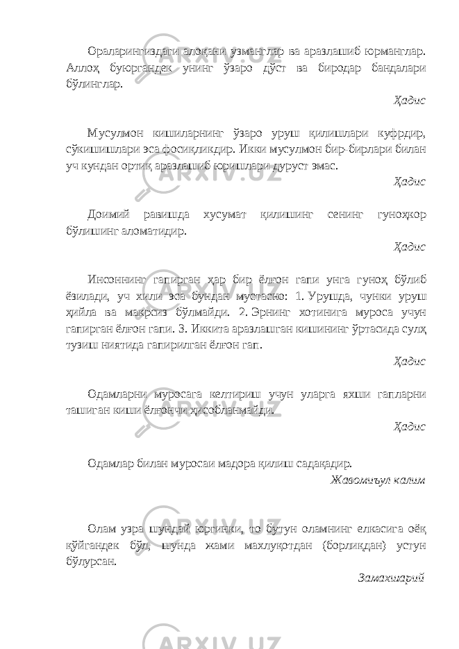 Ораларингиздаги алоқани узманглар ва аразлашиб юрманглар. Аллоҳ буюргандек унинг ўзаро дўст ва биродар бандалари бўлинглар. Ҳадис Мусулмон кишиларнинг ўзаро уруш қилишлари куфрдир, сўкишишлари эса фосиқликдир. Икки мусулмон бир-бирлари билан уч кундан ортиқ аразлашиб юришлари дуруст эмас. Ҳадис Доимий равишда хусумат қилишинг сенинг гуноҳкор бўлишинг аломатидир. Ҳадис Инсоннинг гапирган ҳар бир ёлғон гапи унга гуноҳ бўлиб ёзилади, уч хили эса бундан мустасно: 1.   Урушда, чунки уруш ҳийла ва макрсиз бўлмайди. 2.   Эрнинг хотинига муроса учун гапирган ёлғон гапи. 3.   Иккита аразлашган кишининг ўртасида сулҳ тузиш ниятида гапирилган ёлғон гап. Ҳадис Одамларни муросага келтириш учун уларга яхши гапларни ташиган киши ёлғончи ҳисобланмайди. Ҳадис Одамлар билан муросаи мадора қилиш садақадир. Жавомиъул калим Олам узра шундай юргинки, то бутун оламнинг елкасига оёқ қўйгандек бўл, шунда жами махлуқотдан (борлиқдан) устун бўлурсан. Замахшарий 