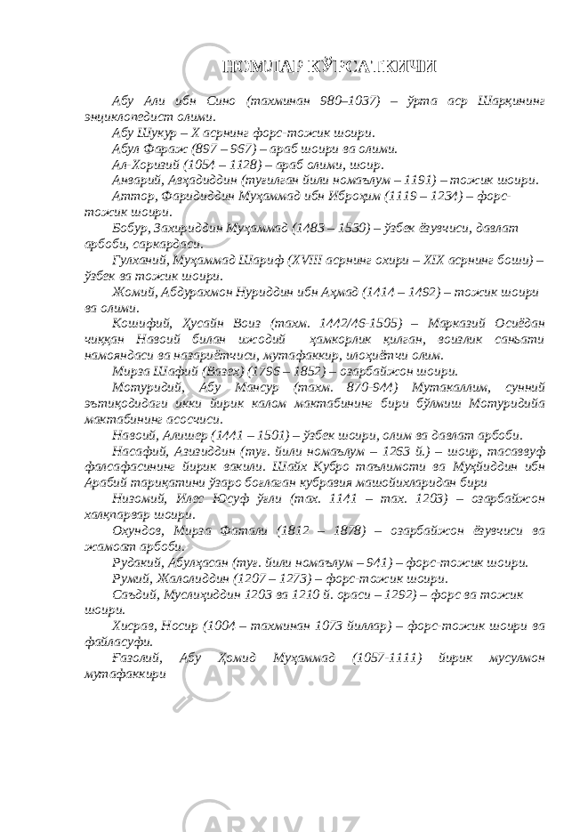 НОМЛАР КЎРСАТКИЧИ Абу Али ибн Сино (тахминан 980–1037) – ўрта аср Шарқининг энциклопедист олими. Абу Шукур – Х асрнинг форс-тожик шоири. Абул Фараж (897 – 967) – араб шоири ва олими. Ал-Хоризий (1054 – 1128) – араб олими, шоир. Анварий, Авҳадиддин (туғилган йили номаълум – 1191) – тожик шоири. Аттор, Фаридиддин Муҳаммад ибн Иброҳим (1119 – 1234) – форс- тожик шоири. Бобур, Захириддин Муҳаммад (1483 – 1530) – ўзбек ёзувчиси, давлат арбоби, саркардаси. Гулханий, Муҳаммад Шариф (XVIII асрнинг охири – XIX асрнинг боши) – ўзбек ва тожик шоири. Жомий, Абдурахмон Нуриддин ибн Аҳмад (1414 – 1492) – тожик шоири ва олими. Кошифий, Ҳусайн Воиз (тахм. 1442/46-1505) – Марказий Осиёдан чиққан Навоий билан ижодий ҳамкорлик қилган, воизлик саньати намояндаси ва назариётчиси, мутафаккир, илоҳиётчи олим. Мирза Шафий (Вазех) (1796 – 1852) – озарбайжон шоири. Мотуридий , Абу Мансур ( тахм. 870-944) М утакаллим, сунний эътиқодидаги икки йирик калом мактабининг бири бўлмиш Мотуридийа мактабининг асосчиси. Навоий, Алишер (1441 – 1501) – ўзбек шоири, олим ва давлат арбоби. Насафий , Азизиддин ( туғ. йили номаълум – 1263 й.) – шоир, тасаввуф фалсафасининг йирик вакили. Шайх Кубро таълимоти ва Муҳйиддин ибн Арабий тариқатини ўзаро боғла ган кубравия машойихларидан бири Низомий, Илес Юсуф ўғли (тах. 1141 – тах. 1203) – озарбайжон халқпарвар шоири. Охундов, Мирза Фатали (1812 – 1878) – озарбайжон ёзувчиси ва жамоат арбоби. Рудакий, Абулҳасан (туғ. йили номаълум – 941) – форс-тожик шоири. Румий, Жалолиддин (1207 – 1273) – форс-тожик шоири. Саъдий, Муслиҳиддин 1203 ва 1210 й. ораси – 1292) – форс ва тожик шоири. Хисрав, Носир (1004 – тахминан 1073 йиллар) – форс-тожик шоири ва файласуфи. Ғазолий, Абу Ҳомид Муҳаммад (1057-1111) йирик мусулмон мутафаккири 