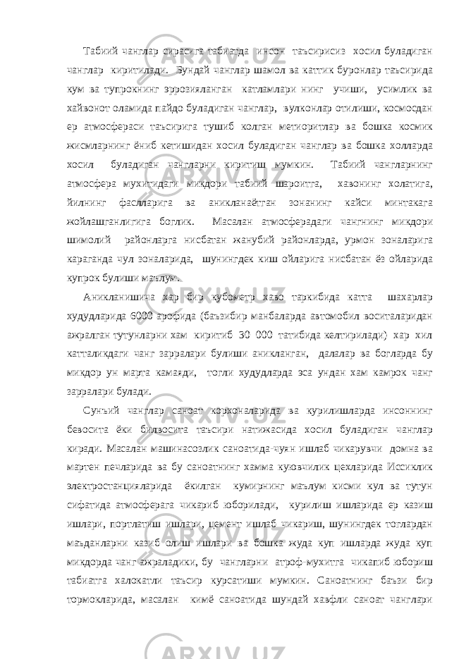 Табиий чанглар сирасига табиатда инсон таъсирисиз хосил буладиган чанглар киритилади. Бундай чанглар шамол ва каттик буронлар таъсирида кум ва тупрокнинг эррозияланган катламлари нинг учиши, усимлик ва хайвонот оламида пайдо буладиган чанглар, вулконлар отилиши, космосдан ер атмосфераси таъсирига тушиб колган метиоритлар ва бошка космик жисмларнинг ёниб кетишидан хосил буладиган чанглар ва бошка холларда хосил буладиган чангларни киритиш мумкин. Табиий чангларнинг атмосфера мухитидаги микдори табиий шароитга, хавонинг холатига, йилнинг фаслларига ва аникланаётган зонанинг кайси минтакага жойлашганлигига боглик. Масалан атмосферадаги чангнинг микдори шимолий районларга нисбатан жанубий районларда, урмон зоналарига караганда чул зоналарида, шунингдек киш ойларига нисбатан ёз ойларида купрок булиши маълум. Аникланишича хар бир кубометр хаво таркибида катта шахарлар худудларида 6000 арофида (баъзибир манбаларда автомобил воситаларидан ажралган тутунларни хам киритиб 30 000 татибида келтирилади) хар хил катталикдаги чанг зарралари булиши аникланган, далалар ва богларда бу микдор ун марта камаяди, тогли худудларда эса ундан хам камрок чанг зарралари булади. Сунъий чанглар саноат корхоналарида ва курилишларда инсоннинг бевосита ёки билвосита таъсири натижасида хосил буладиган чанглар киради. Масалан машинасозлик саноатида-чуян ишлаб чикарувчи домна ва мартен печларида ва бу саноатнинг хамма куювчилик цехларида Иссиклик электростанцияларида ёкилган кумирнинг маълум кисми кул ва тутун сифатида атмосферага чикариб юборилади, курилиш ишларида ер казиш ишлари, портлатиш ишлари, цемент ишлаб чикариш, шунингдек тоглардан маъданларни казиб олиш ишлари ва бошка жуда куп ишларда жуда куп микдорда чанг ажраладики, бу чангларни атроф-мухитга чикапиб юбориш табиатга халокатли таъсир курсатиши мумкин. Саноатнинг баъзи бир тормокларида, масалан кимё саноатида шундай хавфли саноат чанглари 