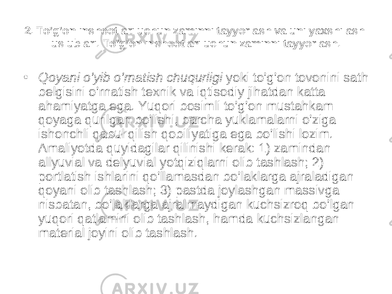 2. To’g’on inshootlari uchun zaminni tayyorlash va uni yaxshilash uslublari . To’g’on inshootlari uchun zaminni tayyorlash. • Qoyani o’yib o’rnatish chuqurligi yoki to’g’on tovonini sath belgisini o’rnatish texnik va iqtisodiy jihatdan katta ahamiyatga ega. Yuqori bosimli to’g’on mustahkam qoyaga qurilgan bo’lishi, barcha yuklamalarni o’ziga ishonchli qabul qilish qobiliyatiga ega bo’lishi lozim. Amaliyotda quyidagilar qilinishi kerak: 1) zamindan allyuvial va delyuvial yotqiziqlarni olib tashlash; 2) portlatish ishlarini qo’llamasdan bo’laklarga ajraladigan qoyani olib tashlash; 3) pastda joylashgan massivga nisbatan, bo’laklarga ajralmaydigan kuchsizroq bo’lgan yuqori qatlamini olib tashlash, hamda kuchsizlangan material joyini olib tashlash. 