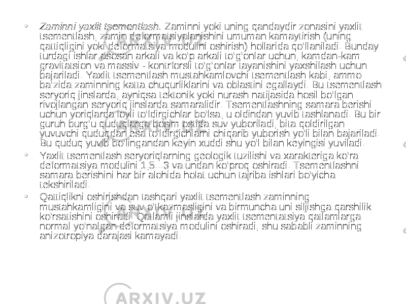 • Zaminni yaxlit tsementlash. Zaminni yoki uning qandaydir zonasini yaxlit tsementlash, zamin deformatsiyalanishini umuman kamaytirish (uning qattiqligini yoki deformatsiya modulini oshirish) hollarida qo’llaniladi. Bunday turdagi ishlar asosan arkali va ko’p arkali to’g’onlar uchun, kamdan-kam gravitatsion va massiv - kontrforsli to’g’onlar tayanishini yaxshilash uchun bajariladi. Yaxlit tsementlash mustahkamlovchi tsementlash kabi, ammo ba’zida zaminning katta chuqurliklarini va oblastini egallaydi. Bu tsementlash seryoriq jinslarda, ayniqsa tektonik yoki nurash natijasida hosil bo’lgan rivojlangan seryoriq jinslarda samaralidir. Tsementlashning samara berishi uchun yoriqlarda loyli to’ldirgichlar bo’lsa, u oldindan yuvib tashlanadi. Bu bir guruh burg’u quduqlarga bosim ostida suv yuboriladi, bita qoldirilgan yuvuvchi quduqdan esa to’ldirgichlarni chiqarib yuborish yo’li bilan bajariladi. Bu quduq yuvib bo’lingandan keyin xuddi shu yo’l bilan keyingisi yuviladi. • Yaxlit tsementlash seryoriqlarning geologik tuzilishi va xarakteriga ko’ra deformatsiya modulini 1,5...3 va undan ko’proq oshiradi. Tsementlashni samara berishini har bir alohida holat uchun tajriba ishlari bo’yicha tekshiriladi. • Qattiqlikni oshirishdan tashqari yaxlit tsementlash zaminning mustahkamligini va suv o’tkazmasligini va birmuncha uni siljishga qarshilik ko’rsatishini oshiradi. Qatlamli jinslarda yaxlit tsementatsiya qatlamlarga normal yo’nalgan deformatsiya modulini oshiradi, shu sababli zaminning anizotropiya darajasi kamayadi. 