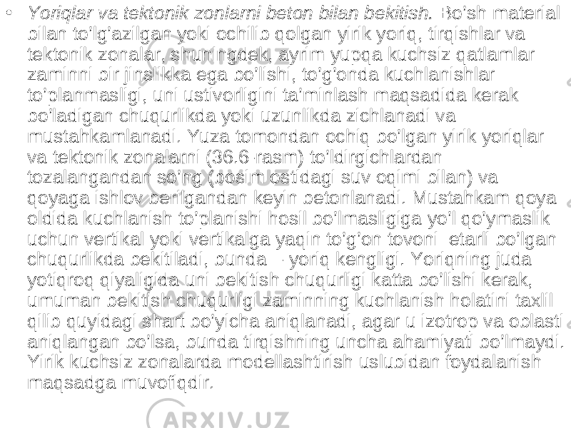 • Yoriqlar va tektonik zonlarni beton bilan bekitish. Bo’sh material bilan to’lg’azilgan yoki ochilib qolgan yirik yoriq, tirqishlar va tektonik zonalar, shuningdek, ayrim yupqa kuchsiz qatlamlar zaminni bir jinslikka ega bo’lishi, to’g’onda kuchlanishlar to’planmasligi, uni ustivorligini ta’minlash maqsadida kerak bo’ladigan chuqurlikda yoki uzunlikda zichlanadi va mustahkamlanadi. Yuza tomondan ochiq bo’lgan yirik yoriqlar va tektonik zonalarni (36.6-rasm) to’ldirgichlardan tozalangandan so’ng (bosim ostidagi suv oqimi bilan) va qoyaga ishlov berilgandan keyin betonlanadi. Mustahkam qoya oldida kuchlanish to’planishi hosil bo’lmasligiga yo’l qo’ymaslik uchun vertikal yoki vertikalga yaqin to’g’on tovoni etarli bo’lgan chuqurlikda bekitiladi, bunda - yoriq kengligi. Yoriqning juda yotiqroq qiyaligida uni bekitish chuqurligi katta bo’lishi kerak, umuman bekitish chuqurligi zaminning kuchlanish holatini taxlil qilib quyidagi shart bo’yicha aniqlanadi, agar u izotrop va oblasti aniqlangan bo’lsa, bunda tirqishning uncha ahamiyati bo’lmaydi. Yirik kuchsiz zonalarda modellashtirish uslubidan foydalanish maqsadga muvofiqdir. 